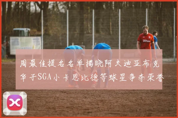 周最佳提名名单揭晓阿夫迪亚布克华子SGA小卡恩比德等球星争夺荣誉