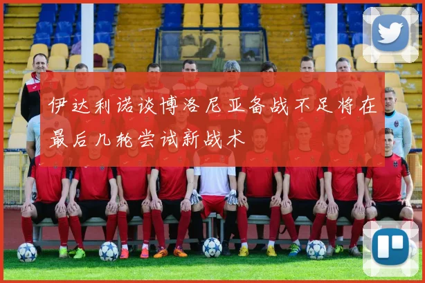 伊达利诺谈博洛尼亚备战不足将在最后几轮尝试新战术