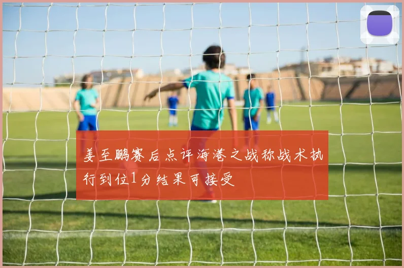 姜至鹏赛后点评海港之战称战术执行到位1分结果可接受