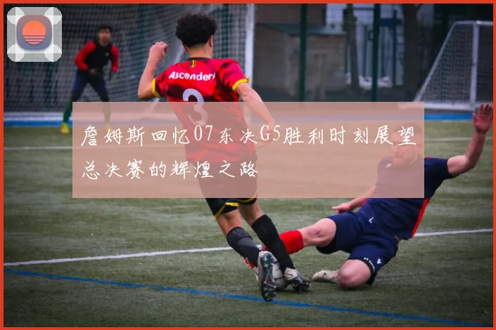 詹姆斯回忆07东决G5胜利时刻展望总决赛的辉煌之路