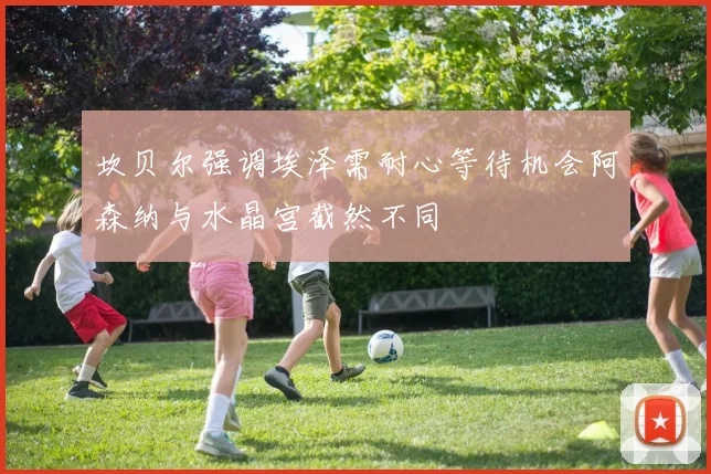坎贝尔强调埃泽需耐心等待机会阿森纳与水晶宫截然不同