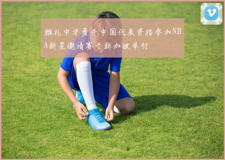 雅礼中学勇夺中国代表资格参加NBA新星邀请赛于新加坡举行