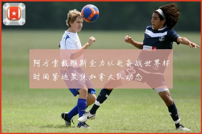 阿方索戴维斯全力以赴备战世界杯时间紧迫聚焦加拿大队动态