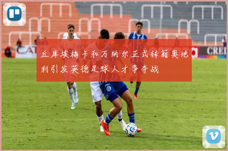 丘库埃梅卡和万纳尔正式转籍奥地利引发英德足球人才争夺战