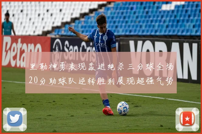 里勒神勇表现轰进绝杀三分球全场20分助球队逆转胜利展现超强气势
