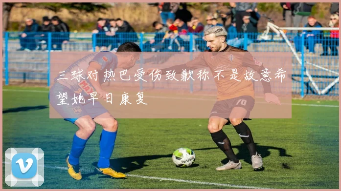 三球对热巴受伤致歉称不是故意希望她早日康复