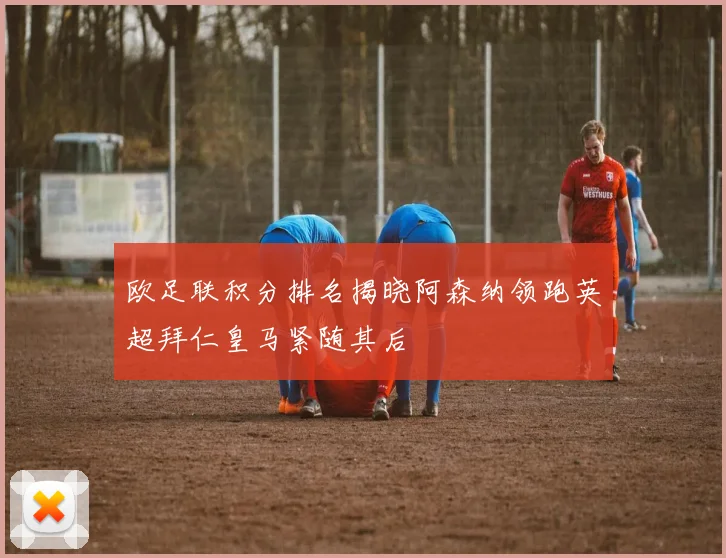 欧足联积分排名揭晓阿森纳领跑英超拜仁皇马紧随其后