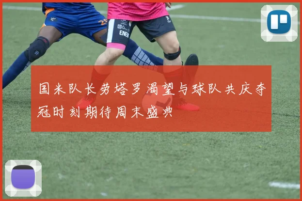 国米队长劳塔罗渴望与球队共庆夺冠时刻期待周末盛典
