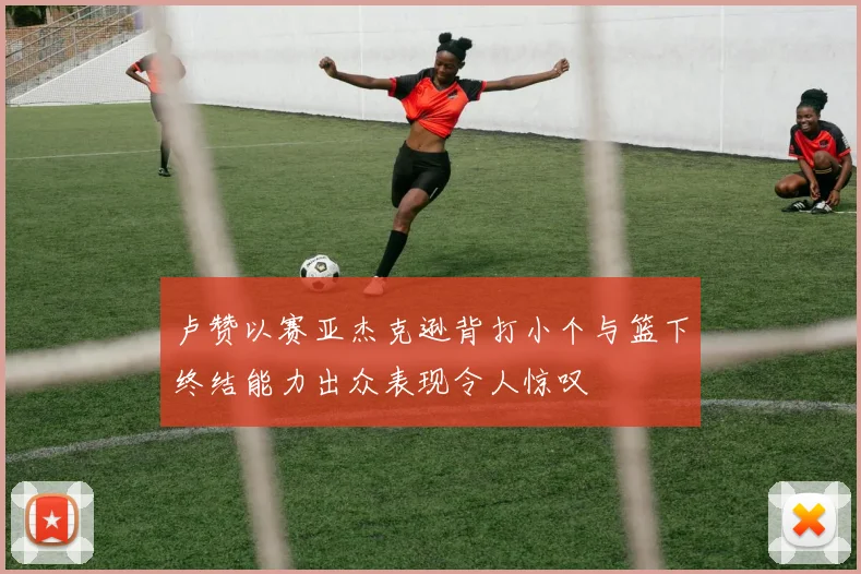 卢赞以赛亚杰克逊背打小个与篮下终结能力出众表现令人惊叹