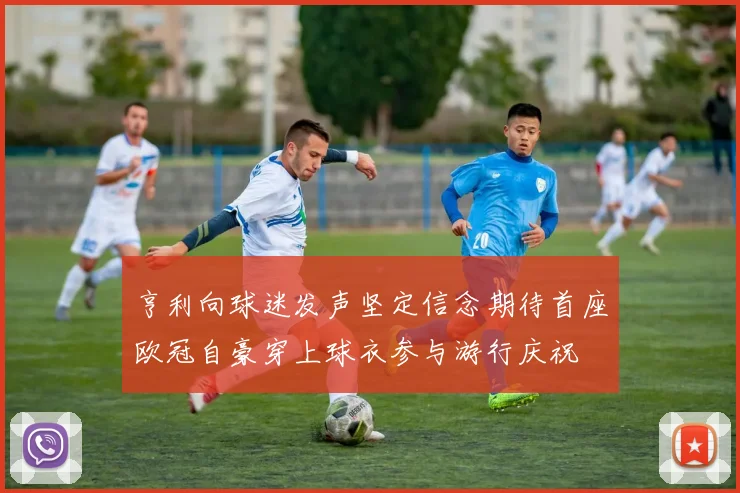 亨利向球迷发声坚定信念期待首座欧冠自豪穿上球衣参与游行庆祝