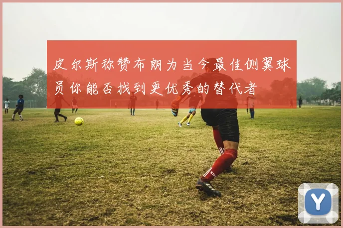 皮尔斯称赞布朗为当今最佳侧翼球员你能否找到更优秀的替代者