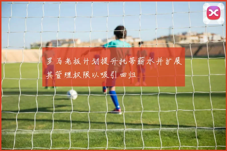 罗马老板计划提升托蒂薪水并扩展其管理权限以吸引回归
