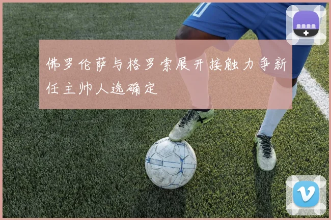 佛罗伦萨与格罗索展开接触力争新任主帅人选确定
