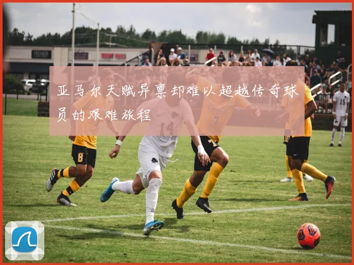 亚马尔天赋异禀却难以超越传奇球员的艰难旅程