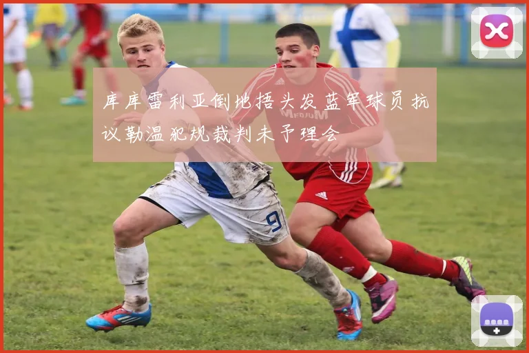 库库雷利亚倒地捂头发蓝军球员抗议勒温犯规裁判未予理会