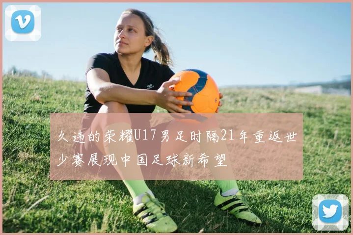 久违的荣耀U17男足时隔21年重返世少赛展现中国足球新希望