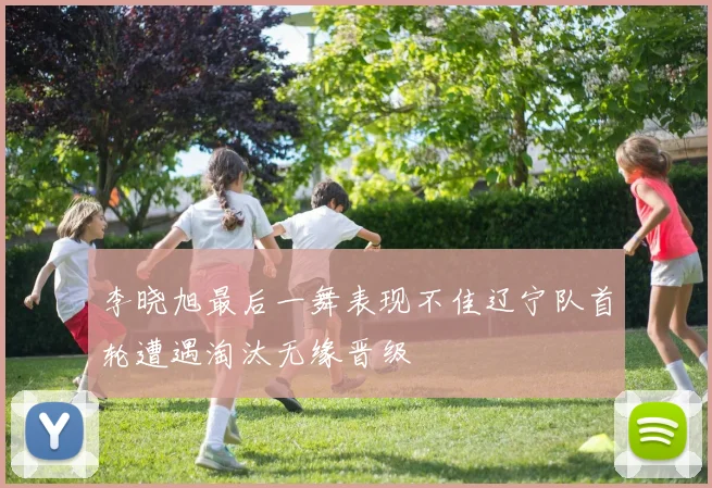 李晓旭最后一舞表现不佳辽宁队首轮遭遇淘汰无缘晋级