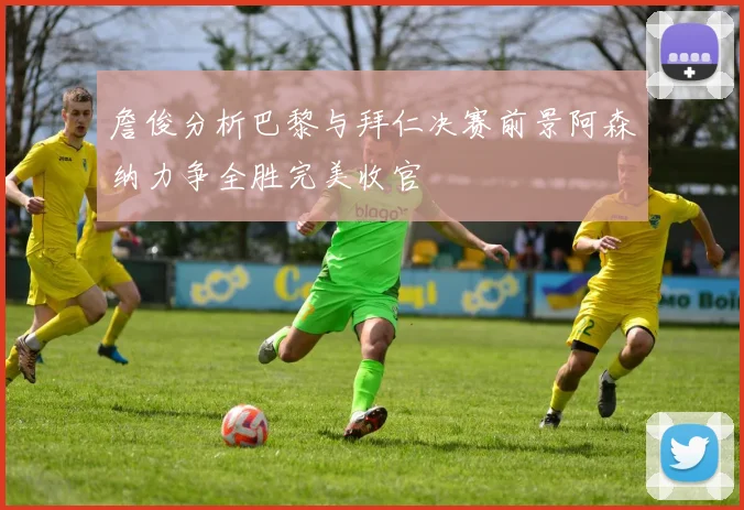 詹俊分析巴黎与拜仁决赛前景阿森纳力争全胜完美收官