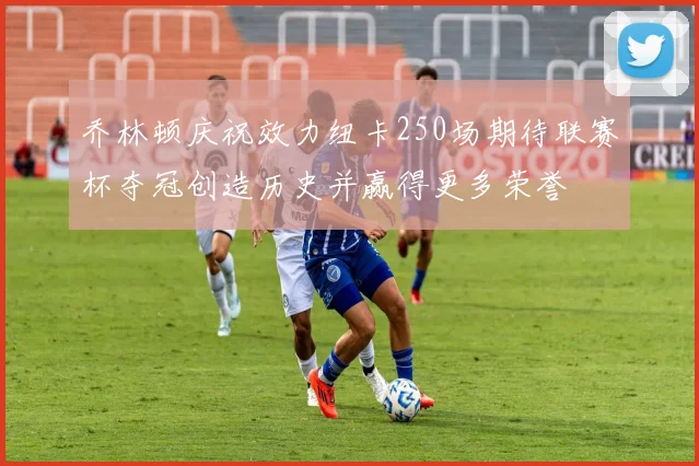 乔林顿庆祝效力纽卡250场期待联赛杯夺冠创造历史并赢得更多荣誉