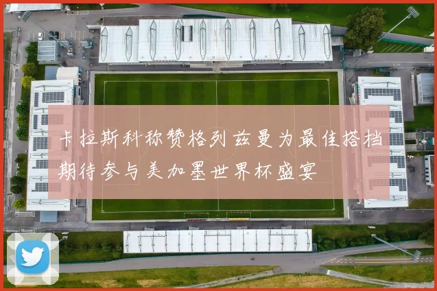 卡拉斯科称赞格列兹曼为最佳搭档期待参与美加墨世界杯盛宴
