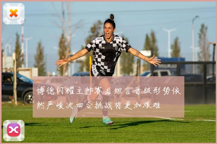 博德闪耀主帅赛后坦言晋级形势依然严峻次回合挑战将更加艰难