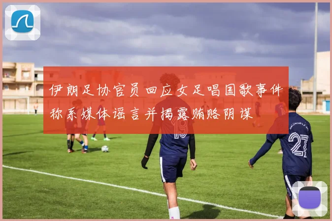 伊朗足协官员回应女足唱国歌事件称系媒体谣言并揭露贿赂阴谋