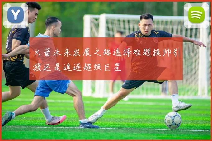 火箭未来发展之路选择难题换帅引援还是追逐超级巨星