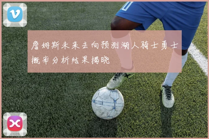 詹姆斯未来去向预测湖人骑士勇士概率分析结果揭晓