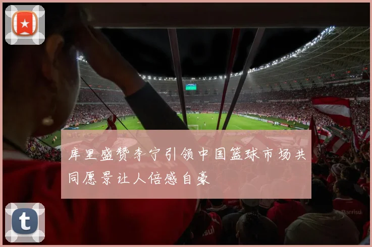 库里盛赞李宁引领中国篮球市场共同愿景让人倍感自豪