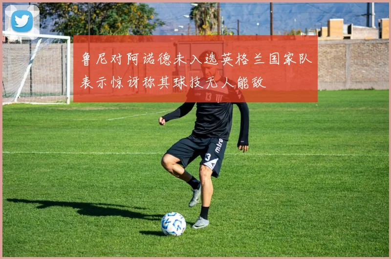 鲁尼对阿诺德未入选英格兰国家队表示惊讶称其球技无人能敌